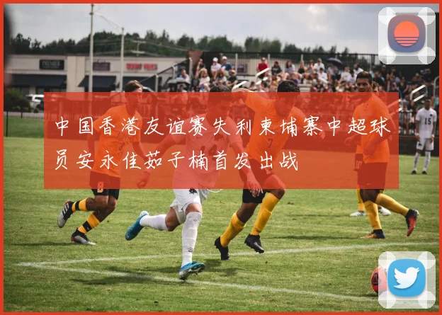 中国香港友谊赛失利柬埔寨中超球员安永佳茹子楠首发出战