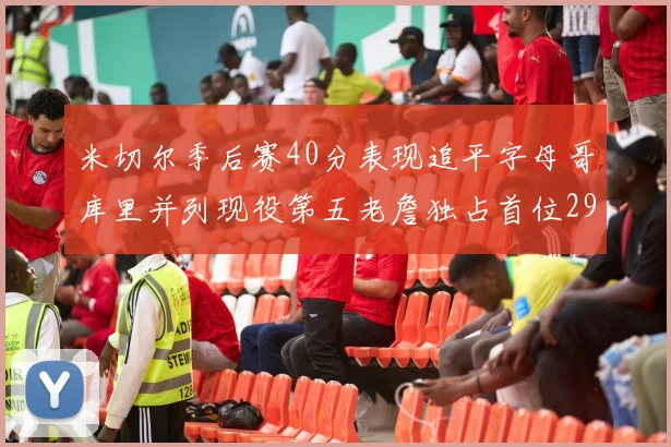 米切尔季后赛40分表现追平字母哥库里并列现役第五老詹独占首位29次记录