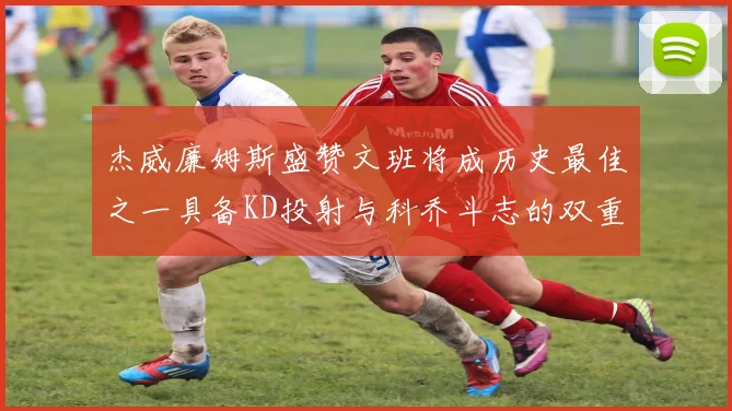 杰威廉姆斯盛赞文班将成历史最佳之一具备KD投射与科乔斗志的双重优势
