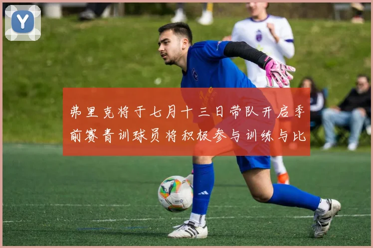 弗里克将于七月十三日带队开启季前赛青训球员将积极参与训练与比赛