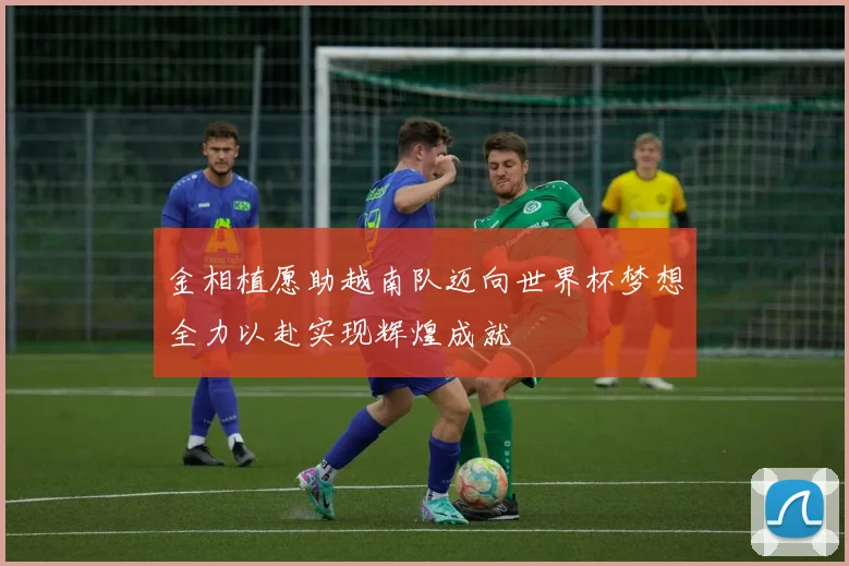 金相植愿助越南队迈向世界杯梦想全力以赴实现辉煌成就
