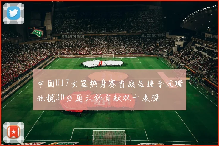 中国U17女篮热身赛首战告捷李沅珊独揽30分庞云舒贡献双十表现