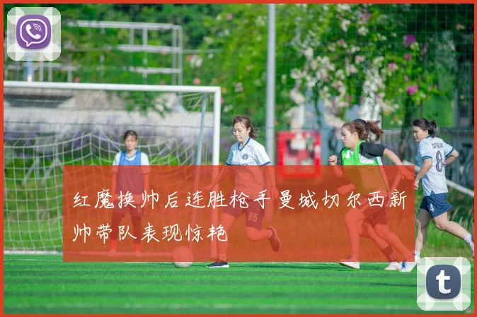 红魔换帅后连胜枪手曼城切尔西新帅带队表现惊艳