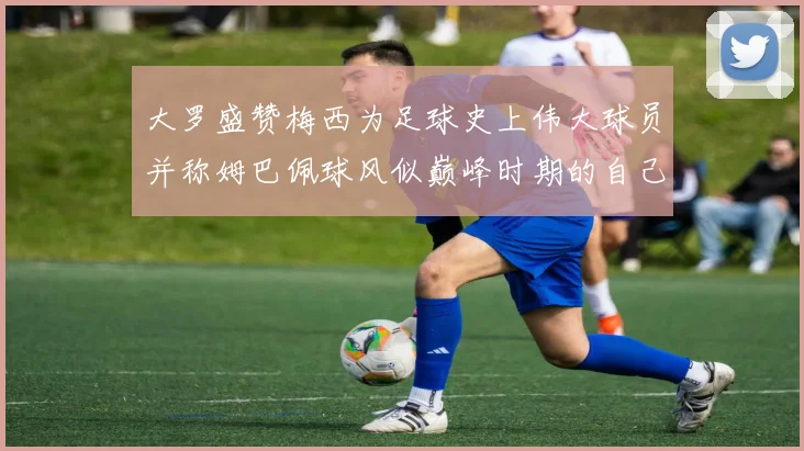 大罗盛赞梅西为足球史上伟大球员并称姆巴佩球风似巅峰时期的自己