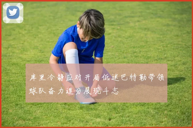 库里冷静应对开局低迷巴特勒带领球队奋力追分展现斗志