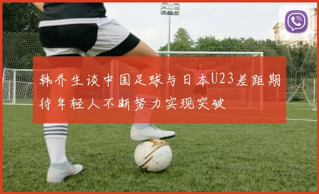 韩乔生谈中国足球与日本U23差距期待年轻人不断努力实现突破