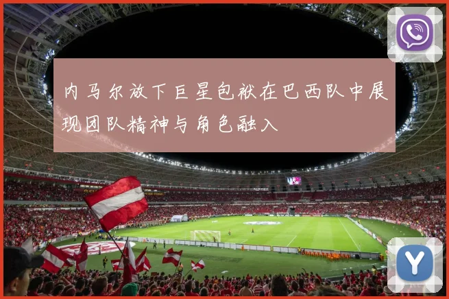 内马尔放下巨星包袱在巴西队中展现团队精神与角色融入