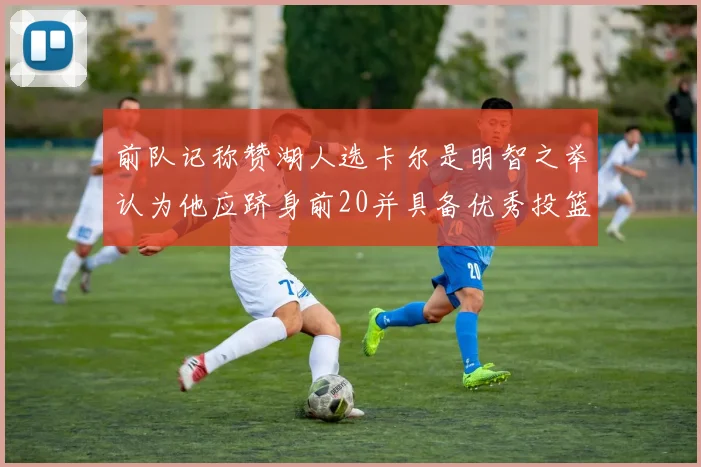 前队记称赞湖人选卡尔是明智之举认为他应跻身前20并具备优秀投篮和防守能力