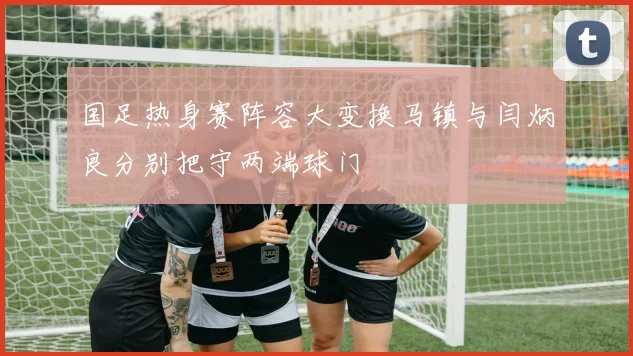国足热身赛阵容大变换马镇与闫炳良分别把守两端球门