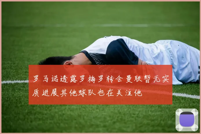 罗马诺透露罗梅罗转会曼联暂无实质进展其他球队也在关注他