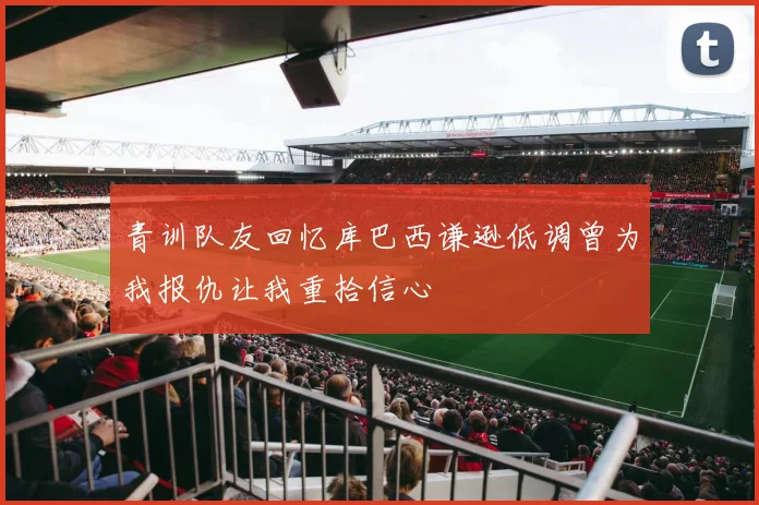 青训队友回忆库巴西谦逊低调曾为我报仇让我重拾信心