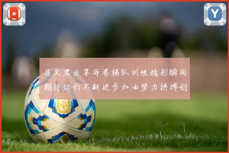 吕文君分享海港梯队训练精彩瞬间期待你们不断进步加油努力拼搏创造辉煌