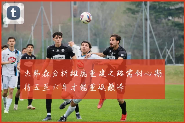 杰弗森分析雄鹿重建之路需耐心期待五至六年才能重返巅峰