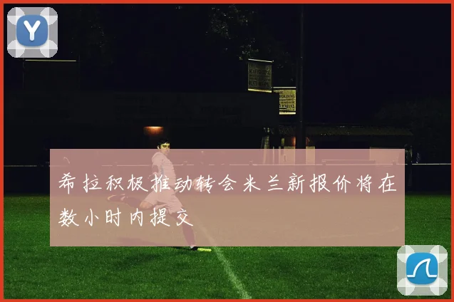 希拉积极推动转会米兰新报价将在数小时内提交