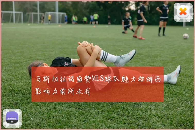 马斯切拉诺盛赞MLS球队魅力称梅西影响力前所未有
