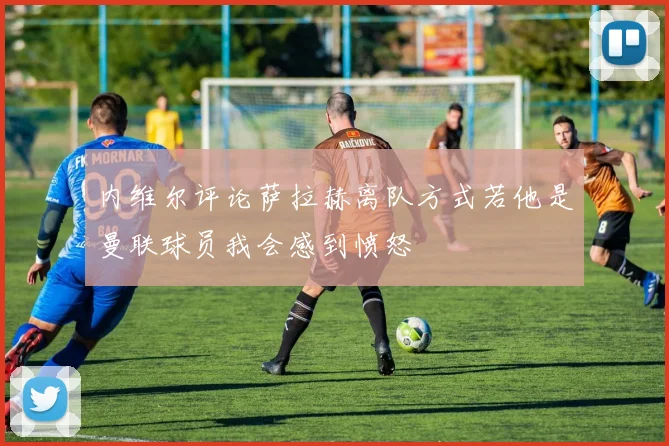 内维尔评论萨拉赫离队方式若他是曼联球员我会感到愤怒
