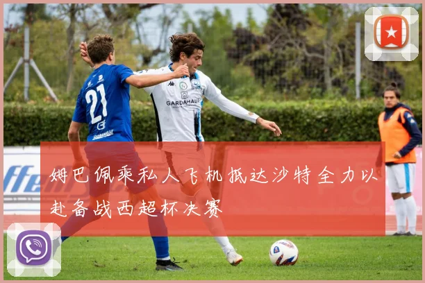 姆巴佩乘私人飞机抵达沙特全力以赴备战西超杯决赛