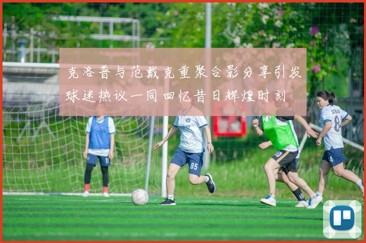 克洛普与范戴克重聚合影分享引发球迷热议一同回忆昔日辉煌时刻