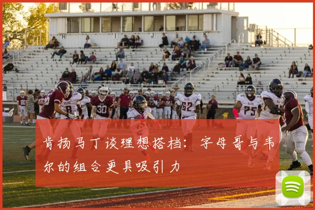 肯扬马丁谈理想搭档:字母哥与韦尔的组合更具吸引力
