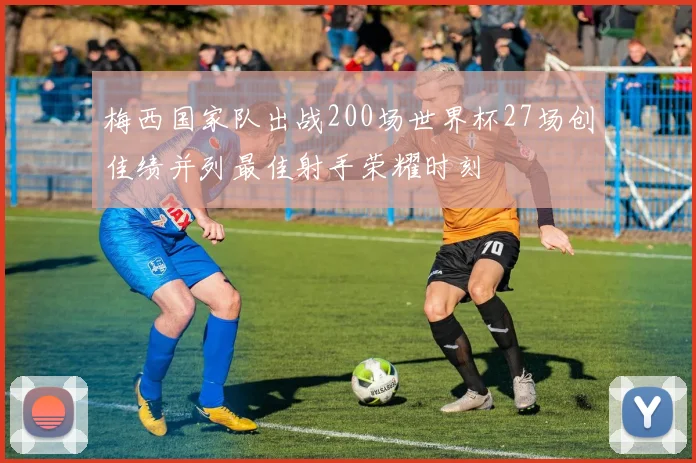 梅西国家队出战200场世界杯27场创佳绩并列最佳射手荣耀时刻