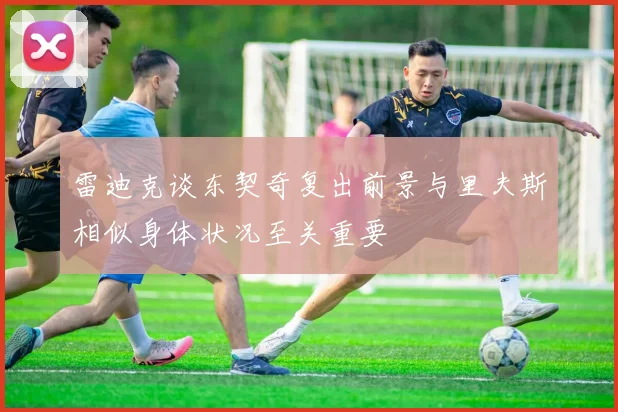 雷迪克谈东契奇复出前景与里夫斯相似身体状况至关重要