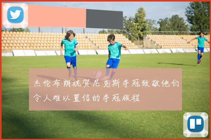 杰伦布朗祝贺尼克斯夺冠致敬他们令人难以置信的夺冠旅程